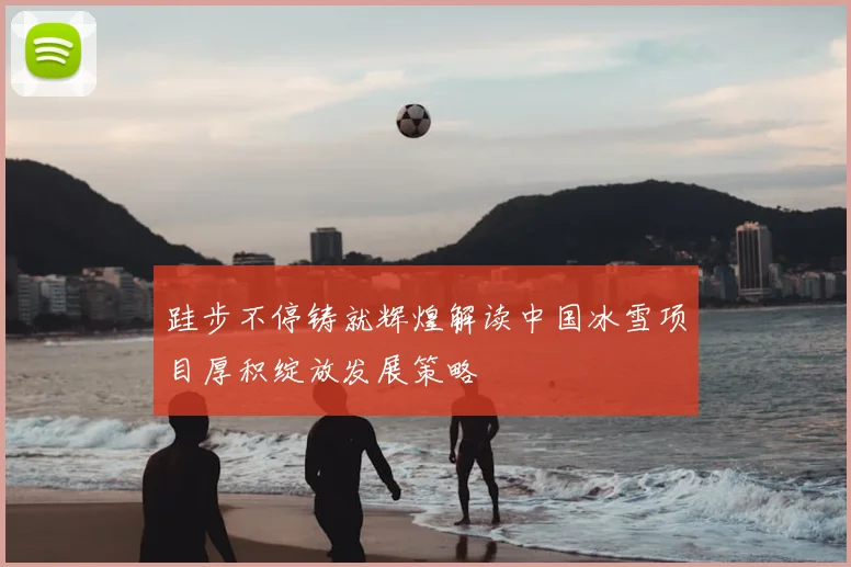 跬步不停铸就辉煌解读中国冰雪项目厚积绽放发展策略