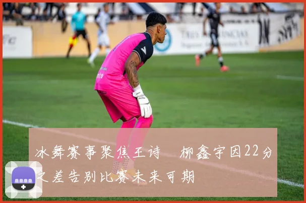 冰舞赛事聚焦王诗玥柳鑫宇因22分之差告别比赛未来可期