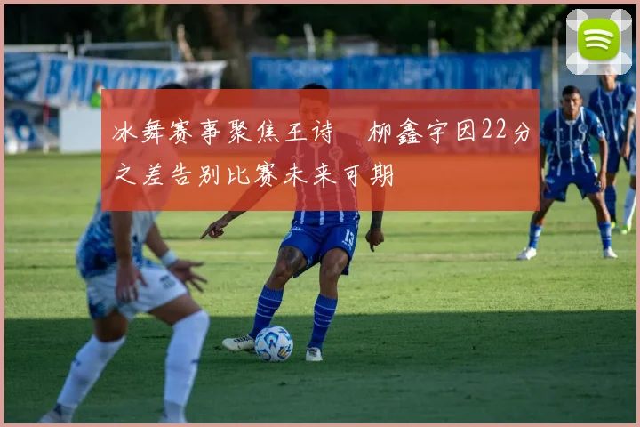 冰舞赛事聚焦王诗玥柳鑫宇因22分之差告别比赛未来可期