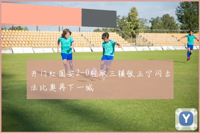 开门红国安2-0轻取三镇张玉宁闪击法比奥再下一城