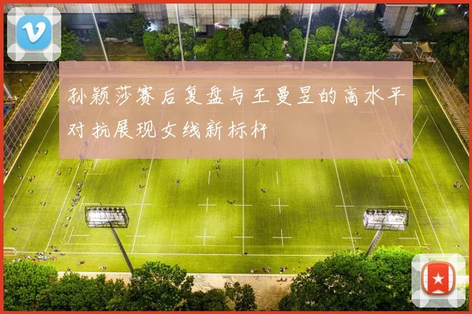 孙颖莎赛后复盘与王曼昱的高水平对抗展现女线新标杆