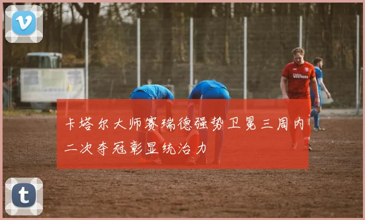 卡塔尔大师赛瑞德强势卫冕三周内二次夺冠彰显统治力