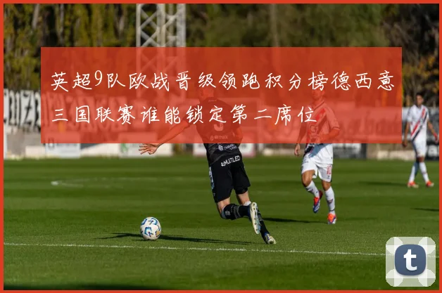 英超9队欧战晋级领跑积分榜德西意三国联赛谁能锁定第二席位