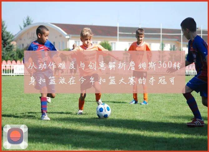 从动作难度与创意解析詹姆斯360转身扣篮放在今年扣篮大赛的夺冠可能性