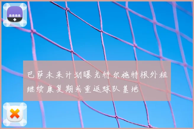 巴萨未来计划曝光特尔施特根外租继续康复期或重返球队基地