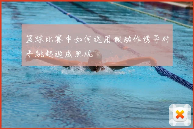 篮球比赛中如何运用假动作诱导对手跳起造成犯规