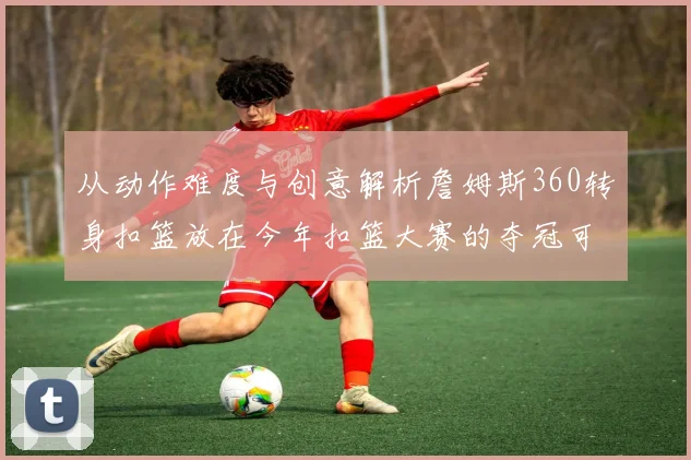 从动作难度与创意解析詹姆斯360转身扣篮放在今年扣篮大赛的夺冠可能性