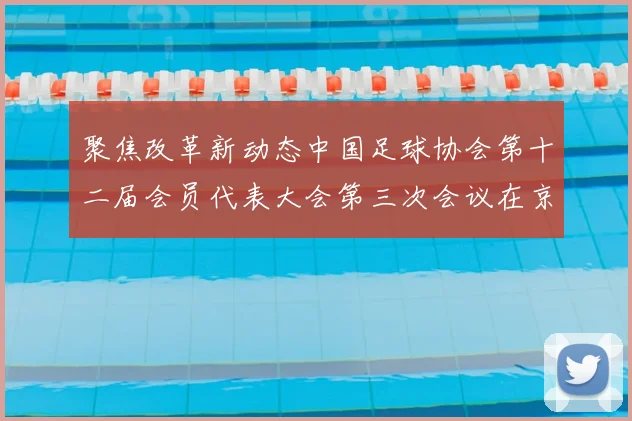 聚焦改革新动态中国足球协会第十二届会员代表大会第三次会议在京召开